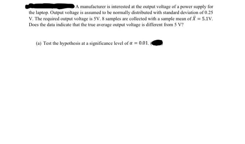 A manufacturer is interested at the output voltage of a power supply for
the laptop. Output voltage is assumed to be normally distributed with standard deviation of 0.25
V. The required output voltage is 5V. 8 samples are collected with a sample mean of X = 5.1V.
Does the data indicate that the true average output voltage is different from 5 V?
(a) Test the hypothesis at a significance level of a = 0.01.
