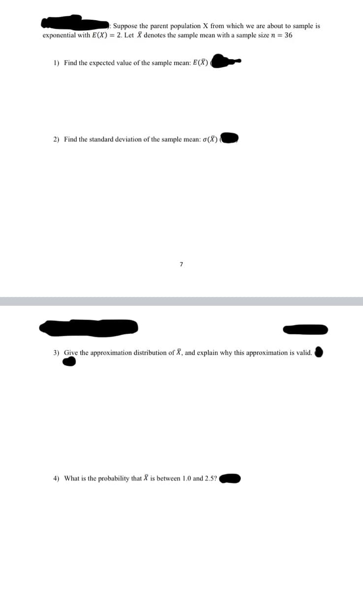 Suppose the parent population X from which we are about to sample is
exponential with E(X) = 2. Let X denotes the sample mean with a sample size n = 36
1) Find the expected value of the sample mean: E(X)
2) Find the standard deviation of the sample mean: o(X)
3) Give the approximation distribution of X, and explain why this approximation is valid.
4) What is the probability that X is between 1.0 and 2.5?

