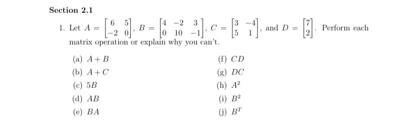 Section 2.1
1. Let A
В —
[4 -2 3
C =
matrix operation or explain why you can't.
10
and D =
Perform each
(a) A+ B
(f) CD
(b) A+ C
(c) 5B
(g) DC
(h) A?
(d) AB
(е) ВА
(i) B?
(i) BT
