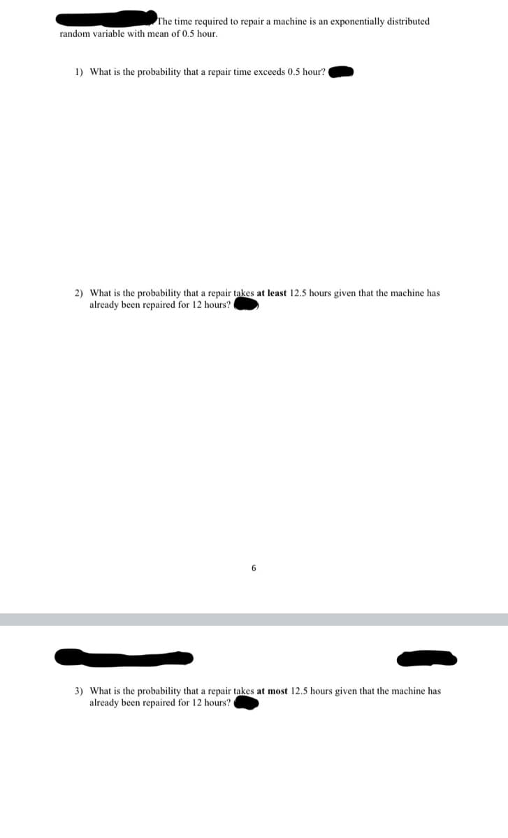 The time required to repair a machine is an exponentially distributed
random variable with mean of 0.5 hour.
1) What is the probability that a repair time exceeds 0.5 hour?
2) What is the probability that a repair takes at least 12.5 hours given that the machine has
already been repaired for 12 hours?
6
3) What is the probability that a repair takes at most 12.5 hours given that the machine has
already been repaired for 12 hours?

