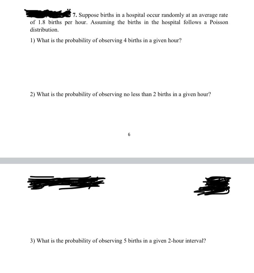 7. Suppose births in a hospital occur randomly at an average rate
of 1.8 births per hour. Assuming the births in the hospital follows a Poisson
distribution.
1) What is the probability of observing 4 births in a given hour?
2) What is the probability of observing no less than 2 births in a given hour?
6.
3) What is the probability of observing 5 births in a given 2-hour interval?
