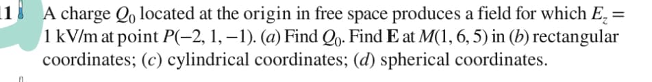 |18 A charge Qọ located at the origin in free space produces a field for which E, =
1 kV/m at point P(-2, 1, – 1). (a) Find Qo. Find E at M(1, 6, 5) in (b) rectangular
coordinates; (c) cylindrical coordinates; (d) spherical coordinates.
%3D
