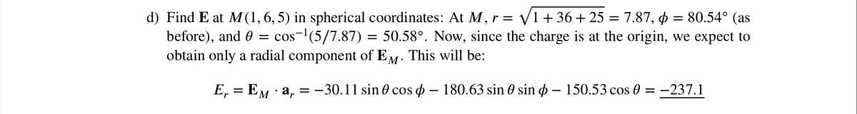 d) Find E at M (1, 6, 5) in spherical coordinates: At M, r = V1+ 36+ 25 = 7.87, p = 80.54° (as
before), and 0
obtain only a radial component of EM
= cos-(5/7.87) = 50.58°. Now, since the charge is at the origin, we expect to
This will be:
·
E, = EM · a, = -30.11 sin 0 cos o – 180.63 sin 0 sin ø – 150.53 cos 0 = -237.1
