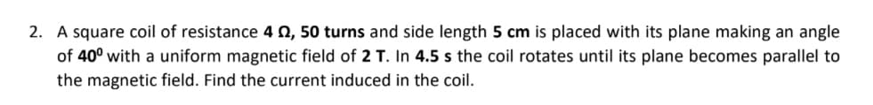 2. A square coil of resistance 4 0, 50 turns and side length 5 cm is placed with its plane making an angle
of 40° with a uniform magnetic field of 2 T. In 4.5 s the coil rotates until its plane becomes parallel to
the magnetic field. Find the current induced in the coil.
