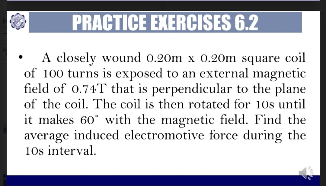 PRACTICE EXERCISES 6.2
A closely wound 0.20m x 0.20m square coil
of 100 turns is exposed to an external
field of 0.74T that is perpendicular to the plane
magnetic
of the coil. The coil is then rotated for 10s until
it makes 60° with the magnetic field. Find the
average induced electromotive force during the
10s interval.
