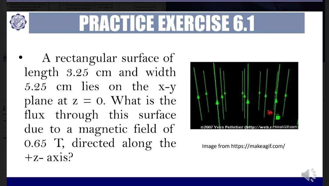 PRACTICE EXERCISE 6.1
A rectangular surface of
length 3.25 cm and width
5.25
cm lies on the
X-y
plane at z = 0. What is the
flux through this surface
due to a magnetic field of
0.65 T, directed along the
©2007 Yves Pelletier (http://web.nMakeAGIF.com
Image from https://makeagif.com/
+z- axis?
