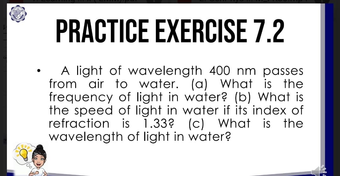 PRACTICE EXERCISE 7.2
A light of wavelength 400 nm passes
from air to water. (a) What is the
frequency of light in water? (b) What is
the speed of light in water if its index of
refraction is 1.33? (c) What is the
wavelength of light in water?
