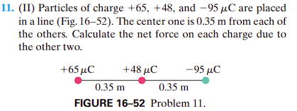 ### Physics Problem on Electrostatic Forces (Educational Website Content)

#### Problem 11

**(II)** Particles of charge \( +65 \, \mu C \), \( +48 \, \mu C \), and \( -95 \, \mu C \) are placed in a line (Fig. 16-52). The center one is \( 0.35 \, \text{m} \) from each of the others. Calculate the net force on each charge due to the other two. 

![Diagram depicting charges](image-url)

**Explanation of Figure 16-52:**
The given figure (Figure 16-52, Problem 11) illustrates three charged particles arranged in a linear configuration. The three charges are:

- A \( +65 \, \mu C \) charge (represented by a red dot) on the left.
- A \( +48 \, \mu C \) charge (also represented by a red dot) in the center.
- A \( -95 \, \mu C \) charge (represented by a green dot) on the right.

Each charge is located \( 0.35 \, \text{m} \) away from its neighboring charges. The distances in the diagram are labeled as follows:

- Distance between the \( +65 \, \mu C \) charge and the \( +48 \, \mu C \) charge is \( 0.35 \, \text{m} \).
- Distance between the \( +48 \, \mu C \) charge and the \( -95 \, \mu C \) charge is \( 0.35 \, \text{m} \).

### Objective
The goal is to calculate the net force acting on each of the charges due to the electric forces exerted by the other two charges.

**Illustrative Note:**
Electric forces between two charges can be calculated using Coulomb's Law:
\[ F = k_e \frac{|q_1 q_2|}{r^2} \]
where:
- \( F \) is the magnitude of the force between the charges.
- \( k_e \) is Coulomb's constant (\(8.99 \times 10^9 \, \text{N} \cdot \text{m}^2/\text{C}^2\)).
- \( q_1 \) and \( q_2 \) are the