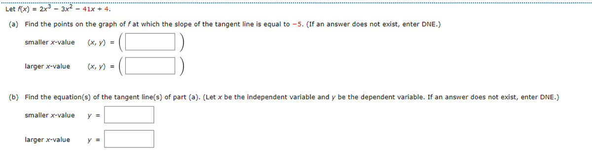 Let f(x) = 2x3 – 3x2
41x + 4.
(a) Find the points on the graph of f at which the slope of the tangent line is equal to -5. (If an answer does not exist, enter DNE.)
smaller x-value
(х, у) %3D
larger x-value
(х, у) %3D
(b) Find the equation(s) of the tangent line(s) of part (a). (Let x be the independent variable and y be the dependent variable. If an answer does not exist, enter DNE.)
smaller x-value
y =
larger x-value
y =
