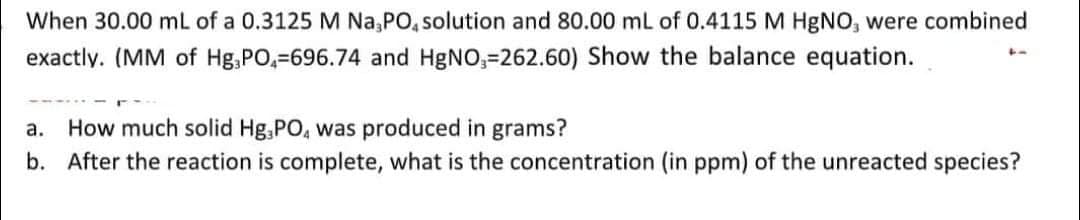 When 30.00 mL of a 0.3125 M Na,PO, solution and 80.00 mL of 0.4115 M HgNO, were combined
exactly. (MM of Hg,PO,=696.74 and HgNO,=262.60) Show the balance equation.
How much solid Hg,PO, was produced in grams?
b. After the reaction is complete, what is the concentration (in ppm) of the unreacted species?
а.
