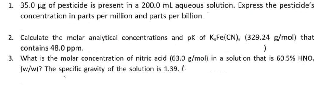 1. 35.0 ug of pesticide is present in a 200.0 mL aqueous solution. Express the pesticide's
concentration in parts per million and parts per billion.
2. Calculate the molar analytical concentrations and pK of K,Fe(CN), (329.24 g/mol) that
contains 48.0 ppm.
3. What is the molar concentration of nitric acid (63.0 g/mol) in a solution that is 60.5% HNO,
(w/w)? The specific gravity of the solution is 1.39. (.
