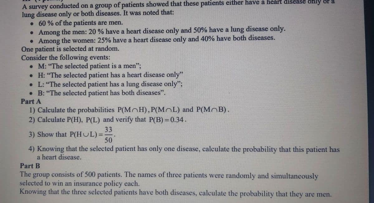 A survey conducted on a group of patients showed that these patients either have a heart disease only or a
lung disease only or both diseases. It was noted that:
• 60 % of the patients are men.
• Among the men: 20 % have a heart disease only and 50% have a lung disease only.
• Among the women: 25% have a heart disease only and 40% have both diseases.
One patient is selected at random.
Consider the following events:
• M: "The selected patient is a men";
• H: "The selected patient has a heart disease only"
• L: "The selected patient has a lung disease only";
• B: "The selected patient has both diseases".
Part A
1) Calculate the probabilities P(MnH),P(MOL) and P(MoB).
2) Calculate P(H), P(L) and verify that P(B) =0.34.
33
3) Show that P(HUL)=-
50
4) Knowing that the selected patient has only one disease, calculate the probability that this patient has
a heart disease.
Part B
The group consists of 500 patients. The names of three patients were randomly and simultaneously
selected to win an insurance policy each.
Knowing that the three selected patients have both diseases, calculate the probability that they are men.
