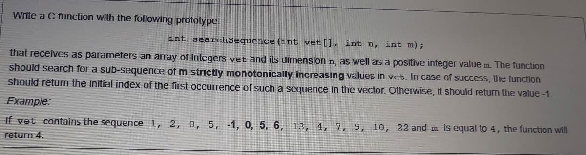 Write a C function with the following prototype:
int searchSequence (int vet[], int n, int m) ;
that receives as parameters an array of integers vet and its dimension n, as well as a positive integer value m. The function
should search for a sub-sequence of m strictly monotonically increasing values in vet. In case of success, the function
should returm the initial index of the first occurrence of such a sequence in the vector. Otherwise, it should return the value -1.
Example
If vet contains the sequence 1, 2, 0, 5, -1, 0, 5, 6, 13, 4, 7, 9, 10, 22 and m is equal to 4, the function will
return 4.
