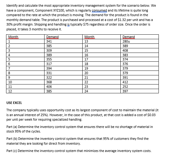 Identify and calculate the most appropriate inventory management system for the scenario below. We
have a component, Component XYZ100, which is regularly consumed and its lifetime is quite long
compared to the rate at which the product is moving. The demand for the product is found in the
monthly demand table. The product is purchased and processed at a cost of $1.32 per unit and has a
30% profit margin. Shipping and handling is typically $75 regardless of order size. Once the order is
placed, it takes 3 months to receive it.
Month
1
2
3
4
5
6
7
8
9
10
11
12
Demand
341
385
309
389
355
317
394
331
322
368
406
385
Month
13
14
15
16
17
18
19
20
21
22
23
24
Demand
280u
389
408
383
374
376
379
379
391
412
252
397
USE EXCEL
The company typically uses opportunity cost as its largest component of cost to maintain the material (it
is an annual interest of 25%). However, in the case of this product, at that cost is added a cost of $0.03
per unit per week for requiring specialized handling.
Part (a) Determine the inventory control system that ensures there will be no shortage of material in
stock 95% of the cycles.
Part (b) Determine the inventory control system that ensures that 95% of customers they find the
material they are looking for direct from inventory.
Part (c) Determine the inventory control system that minimizes the average inventory system costs.