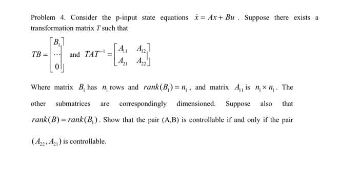 Problem 4. Consider the p-input state equations x= Ax+ Bu. Suppose there exists a
transformation matrix T such that
B₁1
TB =
and TAT =
[4₁1 412
A₁₁
Where matrix B, has n, rows and rank (B₁)= n,, and matrix A₁, is n, xn,. The
other submatrices are correspondingly dimensioned. Suppose also that
rank (B) = rank (B₁). Show that the pair (A,B) is controllable if and only if the pair
(A22, A2) is controllable.