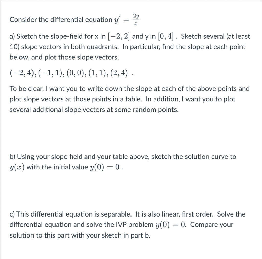 Consider the differential equation y'
=
2y
x
a) Sketch the slope-field for x in [-2, 2] and y in [0, 4]. Sketch several (at least
10) slope vectors in both quadrants. In particular, find the slope at each point
below, and plot those slope vectors.
(−2, 4), (−1, 1), (0, 0), (1, 1), (2, 4) .
To be clear, I want you to write down the slope at each of the above points and
plot slope vectors at those points in a table. In addition, I want you to plot
several additional slope vectors at some random points.
b) Using your slope field and your table above, sketch the solution curve to
y(x) with the initial value y(0) = 0.
c) This differential equation is separable. It is also linear, first order. Solve the
differential equation and solve the IVP problem y(0) = 0. Compare your
solution to this part with your sketch in part b.