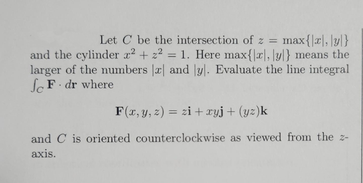 Let C be the intersection of z = max{|x, y]}
and the cylinder x² + z² = 1. Here max{x, lyl} means the
larger of the numbers x and ly. Evaluate the line integral
SF. dr where
F(x, y, z) = zi + xyj + (yz)k
and C is oriented counterclockwise
axis.
as viewed from the z-