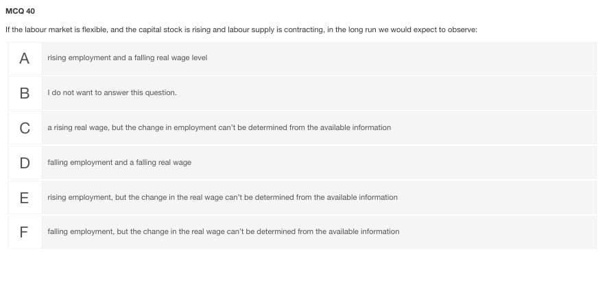 MCQ 40
If the labour market is flexible, and the capital stock is rising and labour supply is contracting, in the long run we would expect to observe:
A
rising employment and a falling real wage level
I do not want to answer this question.
C
a rising real wage, but the change in employment can't be determined from the available information
D
falling employment and a falling real wage
E
rising employment, but the change in the real wage can't be determined from the available information
F
falling employment, but the change in the real wage can't be determined from the available information
