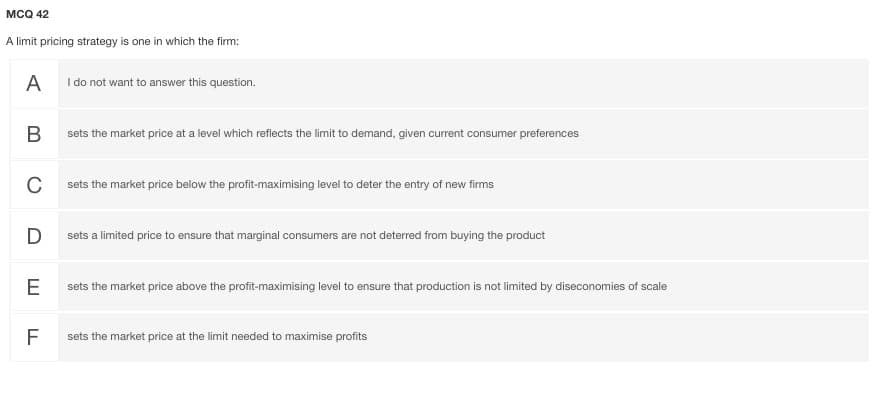 мса 42
A limit pricing strategy is one in which the firm:
A I do not want to answer this question.
sets the market price at a level which reflects the limit to demand, given current consumer preferences
C
sets the market price below the profit-maximising level to deter the entry of new firms
D
sets a limited price to ensure that marginal consumers are not deterred from buying the product
E
sets the market price above the profit-maximising level to ensure that production is not limited by diseconomies of scale
F
sets the market price at the limit needed to maximise profits
