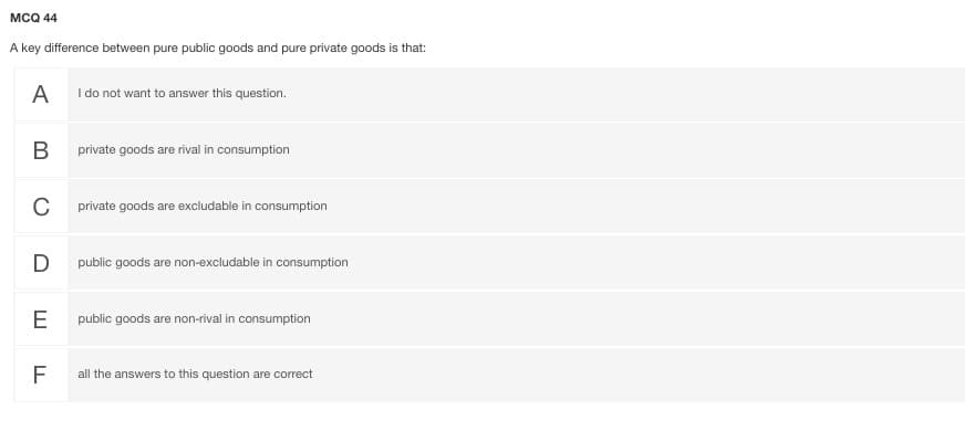 MCQ 44
A key difference between pure public goods and pure private goods is that:
A
I do not want to answer this question.
В
private goods are rival in consumption
C
private goods are excludable in consumption
D
public goods are non-excludable in consumption
E
public goods are non-rival in consumption
F
all the answers to this question are correct
