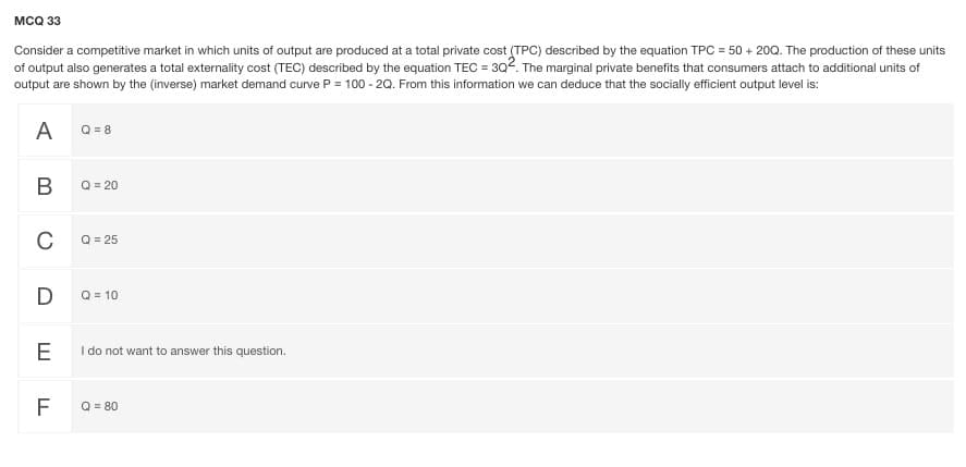 мса 3
Consider a competitive market in which units of output are produced at a total private cost (TPC) described by the equation TPC = 50 + 200. The production of these units
of output also generates a total externality cost (TEC) described by the equation TEC = 302. The marginal private benefits that consumers attach to additional units of
output are shown by the (inverse) market demand curve P = 100 - 20. From this information we can deduce that the socially efficient output level is:
A
Q = 8
В
Q = 20
C
Q = 25
Q = 10
E
I do not want to answer this question.
F
Q = 80
