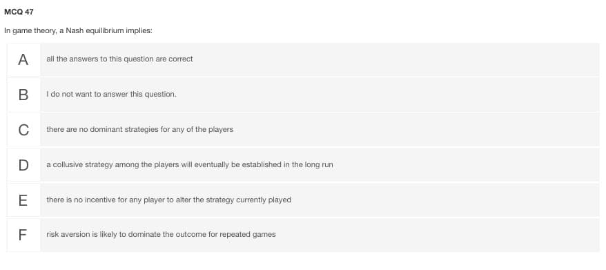 мсо 47
In game theory, a Nash equilibrium implies:
A
all the answers to this question are correct
B
I do not want to answer this question.
C
there are no dominant strategies for any of the players
D
a collusive strategy among the players will eventually be established in the long run
E
there is no incentive for any player to alter the strategy currently played
F
risk aversion is likely to dominate the outcome for repeated games
