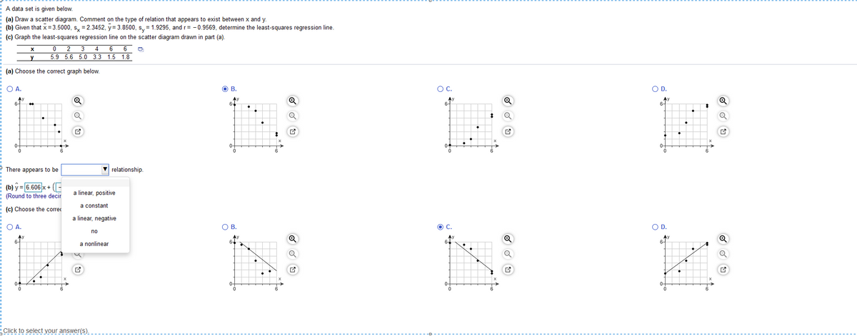 A data set is given below.
(a) Draw a scatter diagram. Comment on the type of relation that appears to exist between x and y.
(b) Given that x = 3.5000, s, = 2.3452, y= 3.8500, s, = 1.9295, and r= - 0.9569, determine the least-squares regression line.
(c) Graph the least-squares regression line on the scatter diagram drawn in part (a).
0 2 3
4 6 6
5.9 5.6 5.0 3.3 1.5 1.8
(a) Choose the correct graph below.
O A.
OB.
OC.
OD.
Ay
6-
Ay
64
Q
6-
6-
0-
0-
04
6
* There appears to be
relationship.
(b) y = 6.606 x + (-
(Round to three decir
a linear, positive
a constant
(c) Choose the correc
a linear, negative
O A.
OB.
C.
OD.
no
Ay
6-
Ay
6-
a nonlinear
04
0-
0-
6.
6.
Click to select your answer(s).
