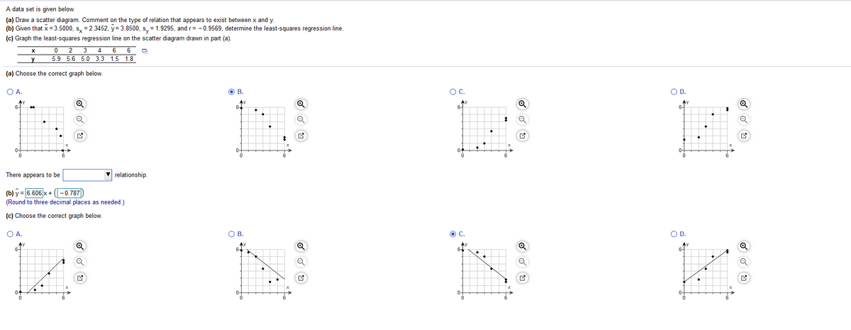 A data set is given below.
(a) Draw a scatter diagram. Comment on the type of relation that appears to exist between x and y.
(b) Given that x= 3.5000, s, = 2.3452, y= 3.8500, s, = 1.9295, and r= -0.9569, determine the least-squares regression line.
(c) Graph the least-squares regression line on the scatter diagram drawn in part (a).
%3D
0 2 3
4 6 6
y
5.9 5.6 5.0 3.3 1.5 1.8
(a) Choose the correct graph below.
OA.
OB.
OC.
OD.
Ay
6-
Ay
64
Q
6-
6-
0-
0-
04
6
There appears to be
relationship.
(b) y = 6.606 x + (-0.787)
(Round to three decimal places as needed.)
(c) Choose the correct graph below.
O A.
OB.
C.
OD.
Ay
6-
Ay
6-
04
0-
0-
6.
6.
