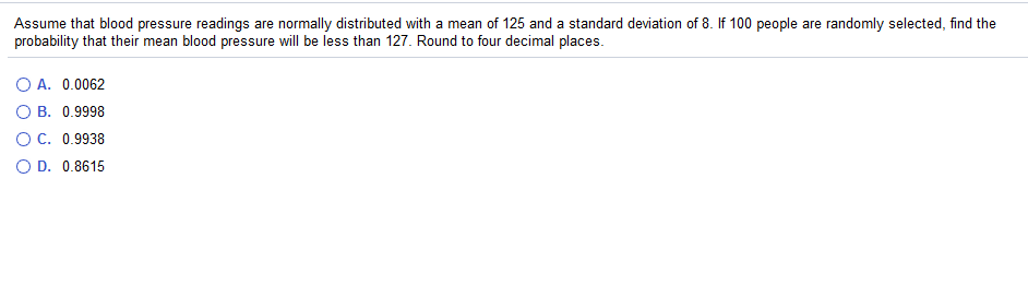 Assume that blood pressure readings are normally distributed with a mean of 125 and a standard deviation of 8. If 100 people are randomly selected, find the
probability that their mean blood pressure will be less than 127. Round to four decimal places.
O A. 0.0062
O B. 0.9998
OC. 0.9938
O D. 0.8615
