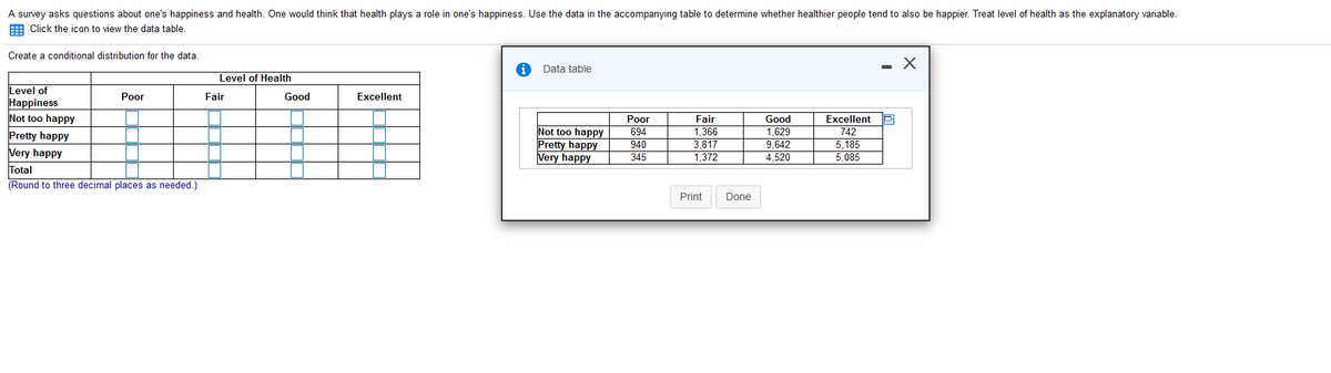 A survey asks questions about one's happiness and health. One would think that health plays a role in one's happiness. Use the data in the accompanying table to determine whether healthier people tend to also be happier. Treat level of health as the explanatory variable.
E Click the icon to view the data table.
Create
conditional distribution for the data.
- X
Data table
Level of Health
Level of
Наppiness
Not too happy
Pretty happy
Very happy
Рor
Fair
Good
Excellent
Рor
694
940
345
Fair
Not too happy
Pretty happy
Very happy
Good
1.629
9.642
4,520
Excellent
742
5,185
5,085
1,366
3.817
1,372
Total
(Round to three decimal places as needed.)
Print
Done
