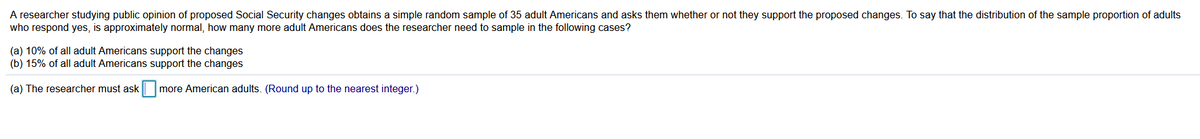 A researcher studying public opinion of proposed Social Security changes obtains a simple random sample of 35 adult Americans and asks them whether or not they support the proposed changes. To say that the distribution of the sample proportion of adults
who respond yes, is approximately normal, how many more adult Americans does the researcher need to sample in the following cases?
(a) 10% of all adult Americans support the changes
(b) 15% of all adult Americans support the changes
(a) The researcher must ask
more American adults. (Round up to the nearest integer.)
