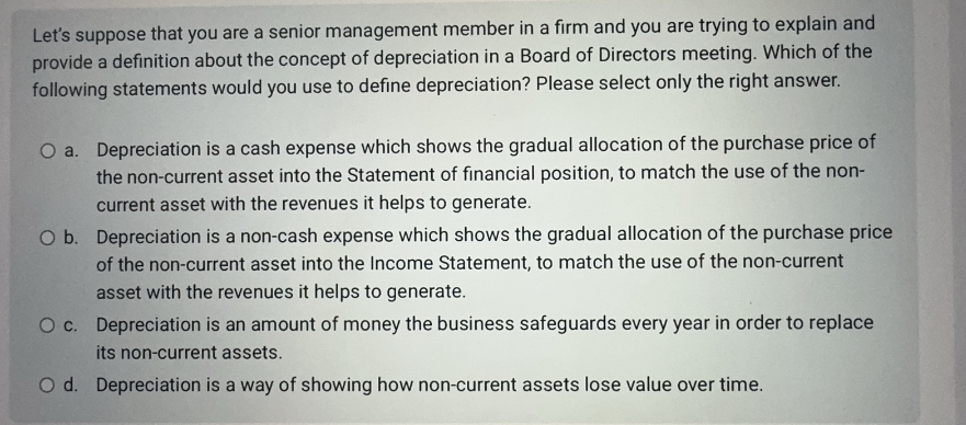 Let's suppose that you are a senior management member in a firm and you are trying to explain and
provide a definition about the concept of depreciation in a Board of Directors meeting. Which of the
following statements would you use to define depreciation? Please select only the right answer.
O a. Depreciation is a cash expense which shows the gradual allocation of the purchase price of
the non-current asset into the Statement of financial position, to match the use of the non-
current asset with the revenues it helps to generate.
O b. Depreciation is a non-cash expense which shows the gradual allocation of the purchase price
of the non-current asset into the Income Statement, to match the use of the non-current
asset with the revenues it helps to generate.
O c. Depreciation is an amount of money the business safeguards every year in order to replace
its non-current assets.
O d. Depreciation is a way of showing how non-current assets lose value over time.