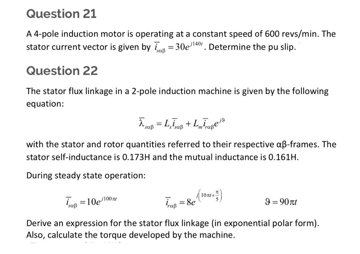 Question 21
A 4-pole induction motor is operating at a constant speed of 600 revs/min. The
stator current vector is given by a = 30e/¹40. Determine the pu slip.
j140t
Question 22
The stator flux linkage in a 2-pole induction machine is given by the following
equation:
λsaß = Lsīsaß +Lmīraßeja
with the stator and rotor quantities referred to their respective aß-frames. The
stator self-inductance is 0.173H and the mutual inductance is 0.161H.
During steady state operation:
9 = 90nt
isaß = 10e/100ml
Trup = 8e (10m²+²)
Derive an expression for the stator flux linkage (in exponential polar form).
Also, calculate the torque developed by the machine.