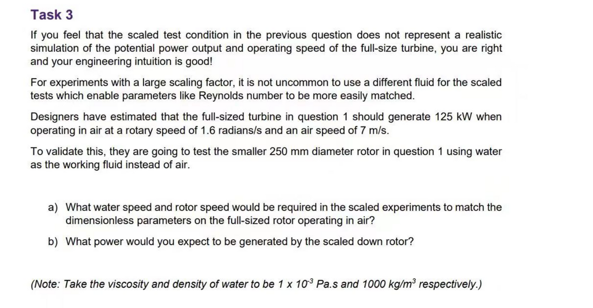 Task 3
If you feel that the scaled test condition in the previous question does not represent a realistic
simulation of the potential power output and operating speed of the full-size turbine, you are right
and your engineering intuition is good!
For experiments with a large scaling factor, it is not uncommon to use a different fluid for the scaled
tests which enable parameters like Reynolds number to be more easily matched.
Designers have estimated that the full-sized turbine in question 1 should generate 125 kW when
operating in air at a rotary speed of 1.6 radians/s and an air speed of 7 m/s.
To validate this, they are going to test the smaller 250 mm diameter rotor in question 1 using water
as the working fluid instead of air.
a) What water speed and rotor speed would be required in the scaled experiments to match the
dimensionless parameters on the full-sized rotor operating in air?
b) What power would you expect to be generated by the scaled down rotor?
(Note: Take the viscosity and density of water to be 1 x 10³ Pa.s and 1000 kg/m³ respectively.)