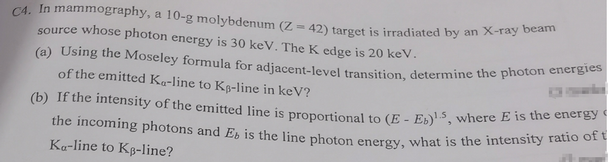 C4. In mammography, a 10-g molybdenum (Z = 42) target is irradiated by an X-ray beam
source whose photon energy is 30 keV. The K edge is 20 keV.
(a) Using the Moseley formula for adjacent-level transition, determine the photon energies
of the emitted Ka-line to KB-line in keV?
(b) If the intensity of the emitted line is proportional to (E - Eb)¹.5, where E is the energy
the incoming photons and Eb is the line photon energy, what is the intensity ratio of t
Ka-line to KB-line?