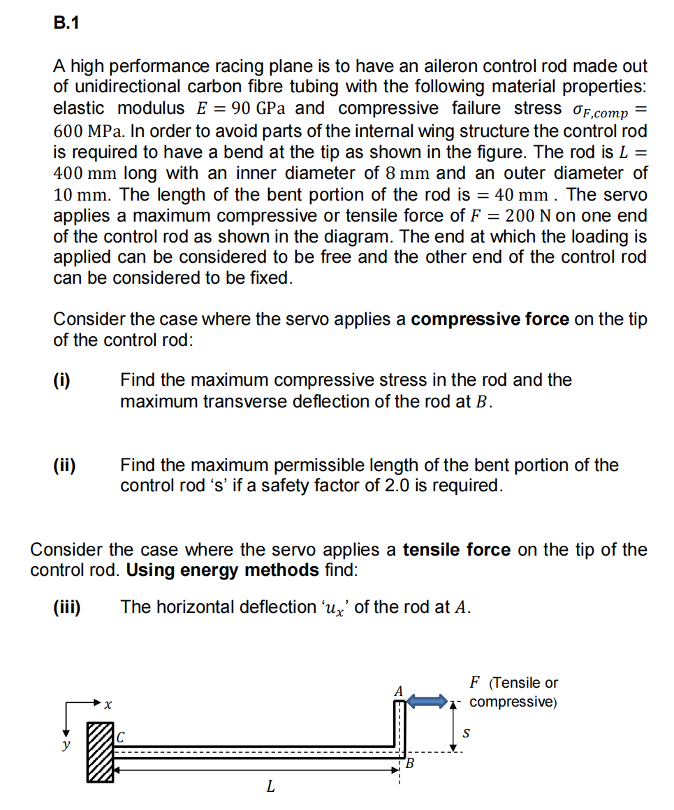 B.1
A high performance racing plane is to have an aileron control rod made out
of unidirectional carbon fibre tubing with the following material properties:
elastic modulus E = 90 GPa and compressive failure stress F,comp
600 MPa. In order to avoid parts of the internal wing structure the control rod
is required to have a bend at the tip as shown in the figure. The rod is L =
400 mm long with an inner diameter of 8 mm and an outer diameter of
10 mm. The length of the bent portion of the rod is = 40 mm. The servo
applies a maximum compressive or tensile force of F= 200 N on one end
of the control rod as shown in the diagram. The end at which the loading is
applied can be considered to be free and the other end of the control rod
can be considered to be fixed.
Consider the case where the servo applies a compressive force on the tip
of the control rod:
(i)
(ii)
Find the maximum compressive stress in the rod and the
maximum transverse deflection of the rod at B.
Find the maximum permissible length of the bent portion of the
control rod 's' if a safety factor of 2.0 is required.
Consider the case where the servo applies a tensile force on the tip of the
control rod. Using energy methods find:
(iii) The horizontal deflection 'ux' of the rod at A.
T
=
L
F (Tensile or
compressive)