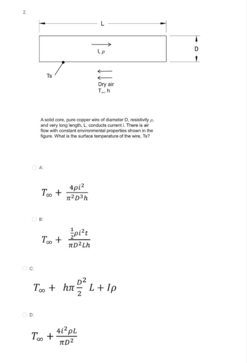 2.
OC:
D:
A:
Ts
A solid core, pure copper wire of diameter D, resistivity p,
and very long length, L, conducts current i. There is air
flow with constant environmental properties shown in the
figure. What is the surface temperature of the wire, Ts?
Too +
B:
Too +
Too +
4pi²
π²D³h
pi²t
πD²Lh
1, p
Dry air
T., h
4i²pL
Too +
TTD²
hπ/2²2 L + Ip
D