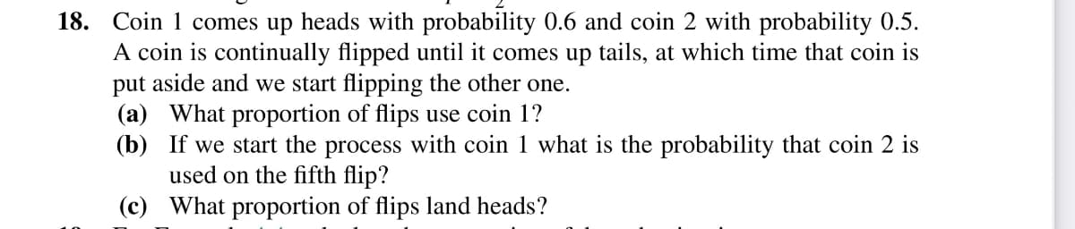 18. Coin 1 comes up heads with probability 0.6 and coin 2 with probability 0.5.
A coin is continually flipped until it comes up tails, at which time that coin is
put aside and we start flipping the other one.
(a) What proportion of flips use coin 1?
(b) If we start the process with coin 1 what is the probability that coin 2 is
used on the fifth flip?
(c) What proportion of flips land heads?