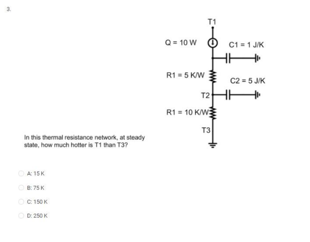 3.
In this thermal resistance network, at steady
state, how much hotter is T1 than T3?
A: 15 K
ⒸB: 75 K
C: 150 K
D: 250 K
Q = 10 W
R1 = 5 K/W
T2
R1 10 K/W
T3
C1 = 1 J/K
C2 = 5 J/K