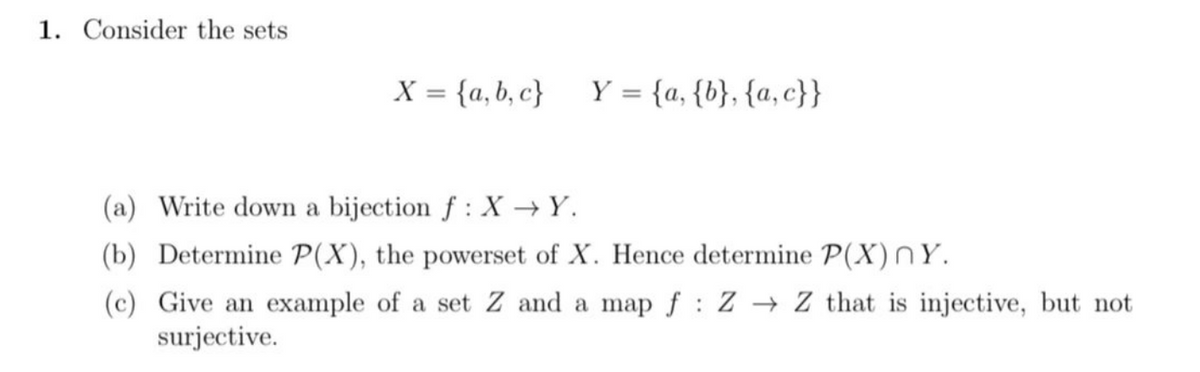 1. Consider the sets
X = {a,b,c} Y = {a, {b}, {a,c}}
(a) Write down a bijection f: X→Y.
(b) Determine P(X), the powerset of X. Hence determine P(X) ny.
(c) Give an example of a set Z and a map f: Z → Z that is injective, but not
surjective.