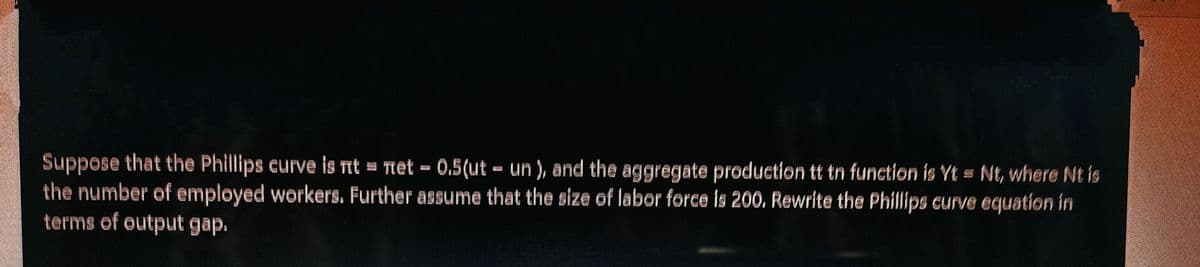 Šuppose that the Phillips eurve is nt
the number of employed workers. Further assume that the size of labor force is 200. Rewrite the Phillips curve equation in
terms of output gap.
= Tet – 0.5(ut - un ), and the aggregate production tt tn function is Yt = Nt, where Nt is
