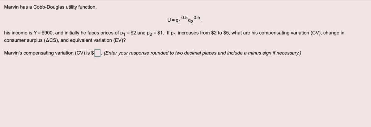 Marvin has a Cobb-Douglas utility function,
0.5. 0.5
42
U =q1
his income is Y = $900, and initially he faces prices of p, = $2 and p2 = $1. If p, increases from $2 to $5, what are his compensating variation (CV), change in
consumer surplus (ACS), and equivalent variation (EV)?
Marvin's compensating variation (CV) is $. (Enter your response rounded to two decimal places and include a minus sign if necessary.)
