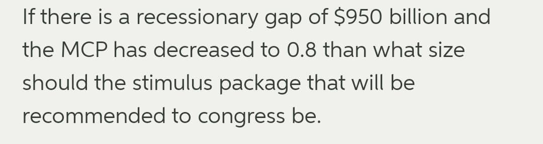 If there is a recessionary gap of $950 billion and
the MCP has decreased to 0.8 than what size
should the stimulus package that will be
recommended to congress be.
