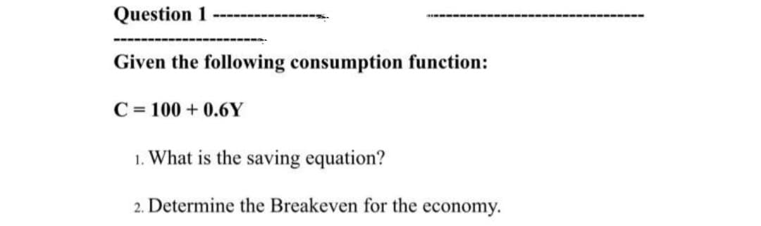 Question 1
Given the following consumption function:
C= 100 + 0.6Y
1. What is the saving equation?
2. Determine the Breakeven for the economy.
