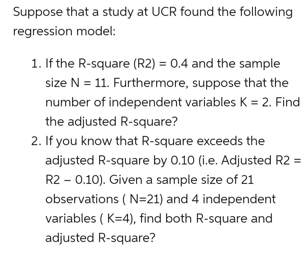 Suppose that a study at UCR found the following
regression model:
1. If the R-square (R2) = 0.4 and the sample
size N = 11. Furthermore, suppose that the
number of independent variables K = 2. Find
the adjusted R-square?
2. If you know that R-square exceeds the
adjusted R-square by 0.10 (i.e. Adjusted R2 =
R2 - 0.10). Given a sample size of 21
observations (N=21) and 4 independent
variables ( K=4), find both R-square and
adjusted R-square?
