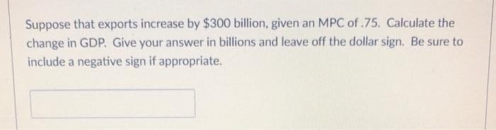 Suppose that exports increase by $300 billion, given an MPC of.75. Calculate the
change in GDP. Give your answer in billions and leave off the dollar sign. Be sure to
include a negative sign if appropriate.
