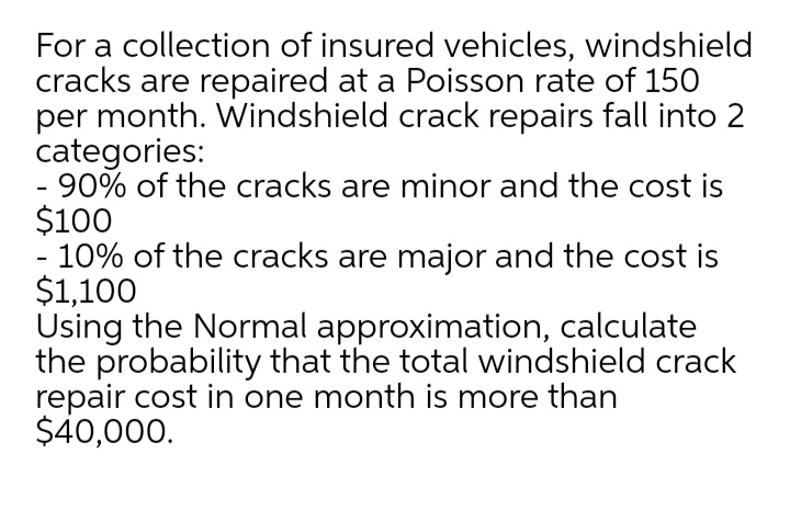 For a collection of insured vehicles, windshield
cracks are repaired at a Poisson rate of 150
per month. Windshield crack repairs fall into 2
categories:
- 90% of the cracks are minor and the cost is
$100
- 10% of the cracks are major and the cost is
$1,100
Using the Normal approximation, calculate
the probability that the total windshield crack
repair cost in one month is more than
$40,000.
