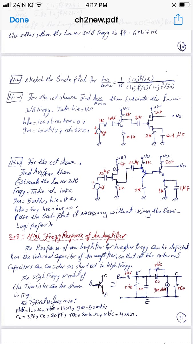 ull ZAIN IQ ? /79.5) 4:17 PM
7.32 1+38/6217)
Done
Sinle fp is the Larges
the other gthen the Lower 301B fregy i's FP = 621 7 HE
ch2new.pdf
20ctave) Pr ☺
Hi sketch the Bode plot or Aus I (lajtlou5)
Auso- T6
Hiw For the cct shown Jrd Aus then Estimate th lower
Auso
3d8 Fregy, Taka hie- Ikr'
:= looghre-hoe= o,
gm- lomA/vg rd: 5k9, Ove
UCC
UDD
Flok
Vo
IK
0-1k
2k
Hw For the cct shown,
UDD
25k 22 HF bIk
3 Sok
vo
Find Aus/hso then
Estimati the lawer 3dB
Fregy. Take vd: loka
Im: 5 mAlu, hie = Ika,
hhe= 50, hre= hoe =o •
(use the Bode plot it Necessary withaut using the Semia
22KF
Logi pafer)o
202: High Fregy Rosponse of An Anglifier
The Respon se of an Amp lißer Bor hiegher Bregy an be deficted
Prom the internal Capacilor of An amplifer, so that all the exter nal
Capecitors Com Con sicder as shart ect in High Fregy.
rbc
The Hlyh lregy mochlef
the Transis ter Can be shawn
in Frig.
he Typical values are;
rbb=loos, rbe - Ikn, gm-5omA/u
Cc = 3PF9 Ce = 80 PFg rce= &0 kr, rbc = 4Ms.
Bot =
rbe
9mvbe
rce
ce
