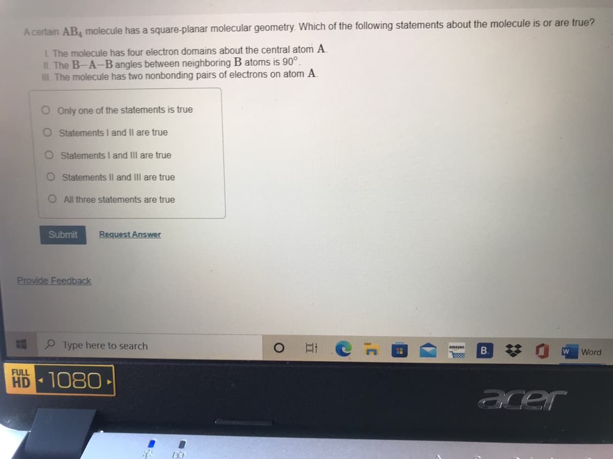A certain AB molecule has a square-planar molecular geometry. Which of the following statements about the molecule is or are true?
L The molecule has four electron domains about the central atom A.
IL. The B-A-B angles between neighboring B atoms is 90°.
I. The molecule has two nonbonding pairs of electrons on atom A.
O Only one of the statements is true
O Statements I and Il are true
O Statements I and III are true
O Statements II and III are true
O All three statements are true
Submit
Request Answer
Provide Feedback
Type here to search
amazon
B.
Word
FULL
HD 1080-
acer
