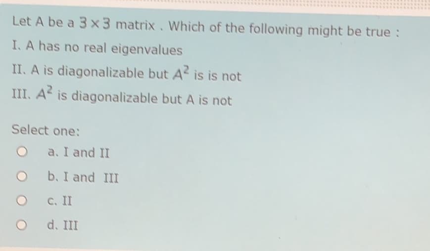 Let A be a 3 x3 matrix. Which of the following might be true:
I. A has no real eigenvalues
II. A is diagonalizable but A is is not
III. A is diagonalizable but A is not
Select one:
a. I and II
b. I and III
C. II
d. III
